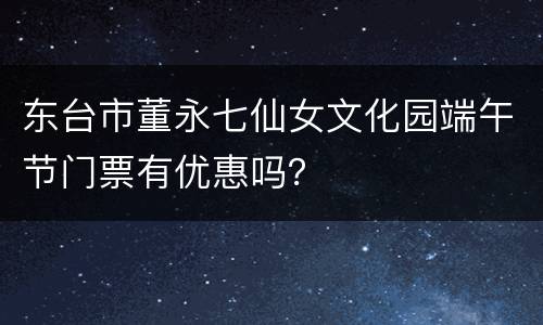 东台市董永七仙女文化园端午节门票有优惠吗？