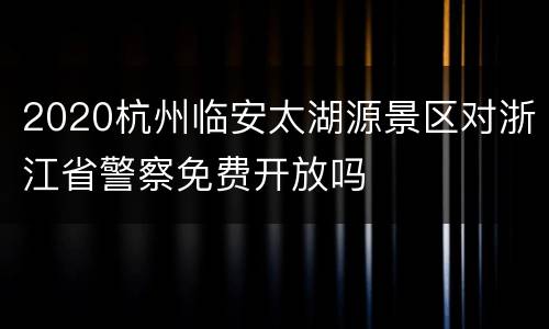 2020杭州临安太湖源景区对浙江省警察免费开放吗