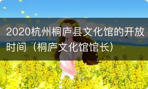 2020杭州桐庐县文化馆的开放时间（桐庐文化馆馆长）