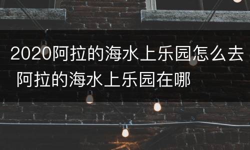 2020阿拉的海水上乐园怎么去 阿拉的海水上乐园在哪