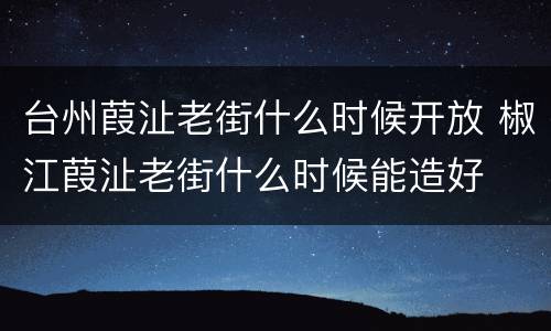 台州葭沚老街什么时候开放 椒江葭沚老街什么时候能造好