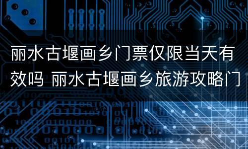 丽水古堰画乡门票仅限当天有效吗 丽水古堰画乡旅游攻略门票价格
