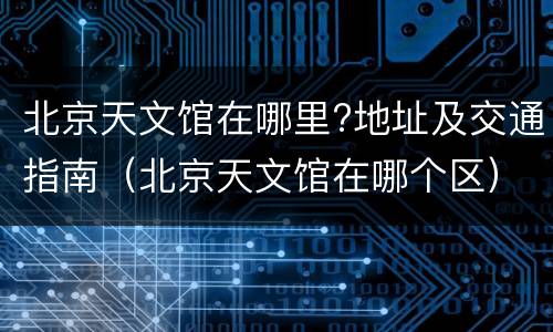 北京天文馆在哪里?地址及交通指南（北京天文馆在哪个区）