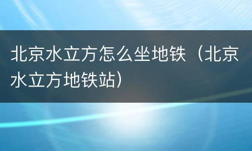 北京水立方怎么坐地铁（北京水立方地铁站）