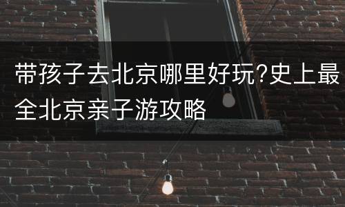 带孩子去北京哪里好玩?史上最全北京亲子游攻略