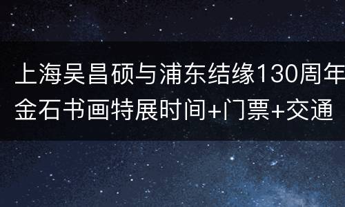 上海吴昌硕与浦东结缘130周年金石书画特展时间+门票+交通