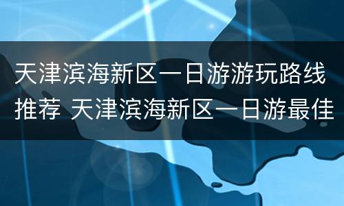 天津滨海新区一日游游玩路线推荐 天津滨海新区一日游最佳路线图