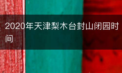 2020年天津梨木台封山闭园时间
