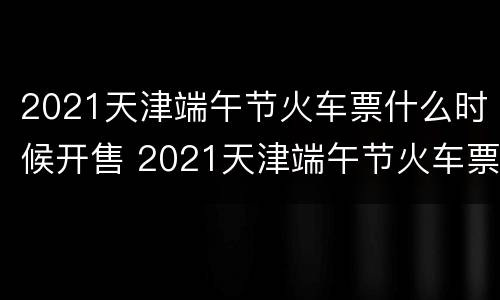 2021天津端午节火车票什么时候开售 2021天津端午节火车票什么时候开售呢
