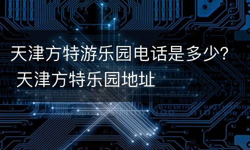 天津方特游乐园电话是多少？ 天津方特乐园地址