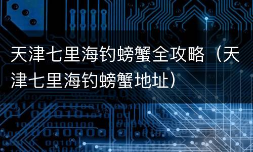 天津七里海钓螃蟹全攻略（天津七里海钓螃蟹地址）