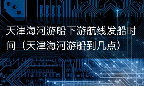 天津海河游船下游航线发船时间（天津海河游船到几点）