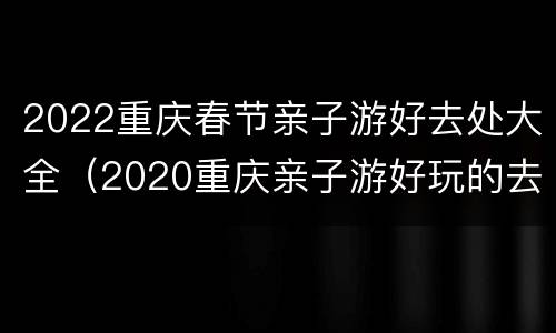 2022重庆春节亲子游好去处大全（2020重庆亲子游好玩的去处）