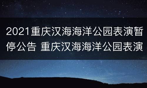 2021重庆汉海海洋公园表演暂停公告 重庆汉海海洋公园表演时间表2021