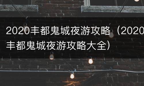 2020丰都鬼城夜游攻略（2020丰都鬼城夜游攻略大全）