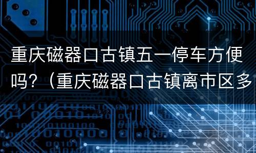 重庆磁器口古镇五一停车方便吗?（重庆磁器口古镇离市区多远）