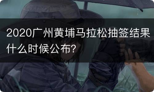2020广州黄埔马拉松抽签结果什么时候公布？
