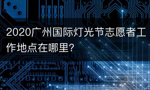 2020广州国际灯光节志愿者工作地点在哪里？