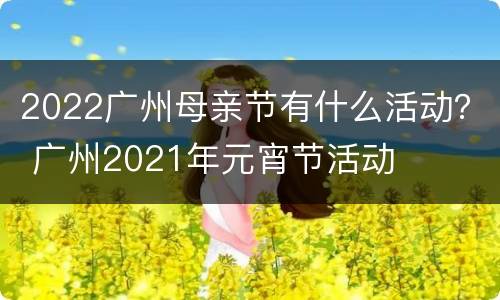 2022广州母亲节有什么活动？ 广州2021年元宵节活动