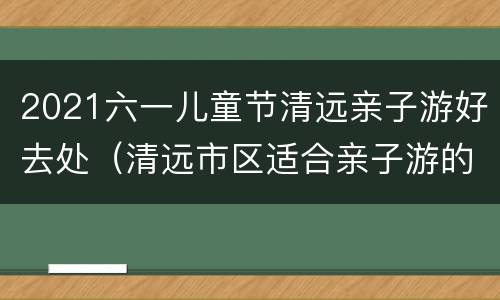 2021六一儿童节清远亲子游好去处（清远市区适合亲子游的地方）