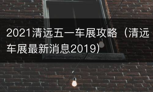 2021清远五一车展攻略（清远车展最新消息2019）