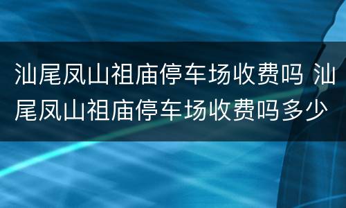 汕尾凤山祖庙停车场收费吗 汕尾凤山祖庙停车场收费吗多少钱