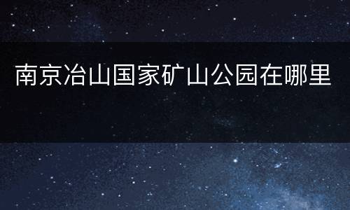 南京冶山国家矿山公园在哪里
