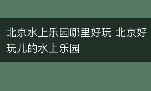 北京水上乐园哪里好玩 北京好玩儿的水上乐园