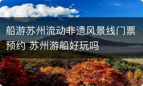 船游苏州流动非遗风景线门票预约 苏州游船好玩吗