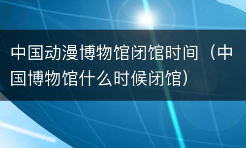 中国动漫博物馆闭馆时间（中国博物馆什么时候闭馆）