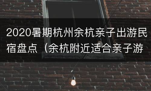 2020暑期杭州余杭亲子出游民宿盘点（余杭附近适合亲子游的地方）