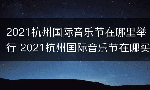 2021杭州国际音乐节在哪里举行 2021杭州国际音乐节在哪买票