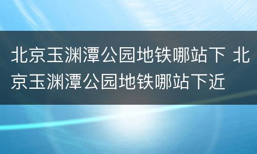北京玉渊潭公园地铁哪站下 北京玉渊潭公园地铁哪站下近
