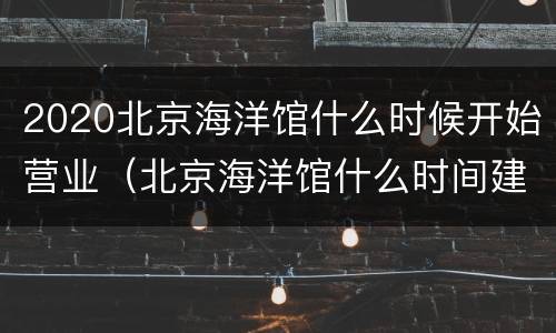 2020北京海洋馆什么时候开始营业（北京海洋馆什么时间建成）