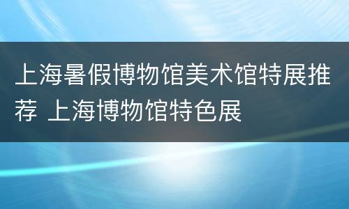 上海暑假博物馆美术馆特展推荐 上海博物馆特色展