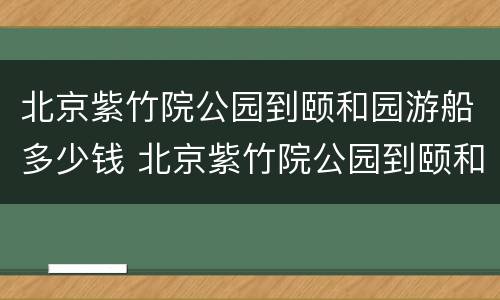 北京紫竹院公园到颐和园游船多少钱 北京紫竹院公园到颐和园游船多少钱一张票