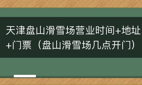 天津盘山滑雪场营业时间+地址+门票（盘山滑雪场几点开门）
