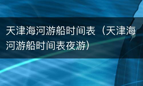 天津海河游船时间表（天津海河游船时间表夜游）