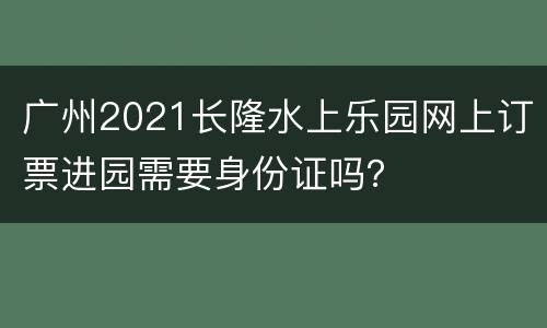 广州2021长隆水上乐园网上订票进园需要身份证吗？