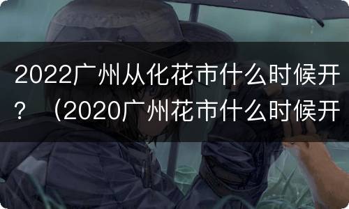 2022广州从化花市什么时候开？（2020广州花市什么时候开始）