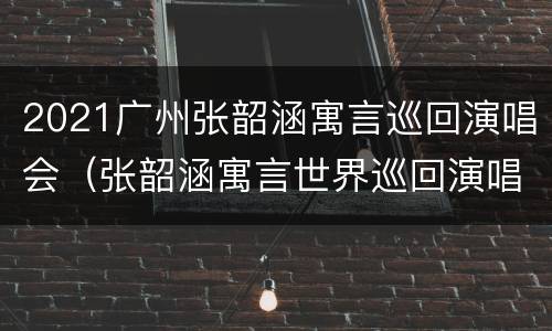 2021广州张韶涵寓言巡回演唱会（张韶涵寓言世界巡回演唱会安排）