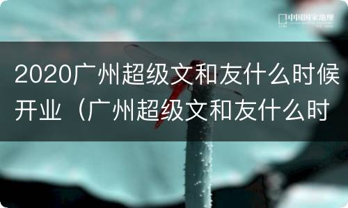 2020广州超级文和友什么时候开业（广州超级文和友什么时候开的）