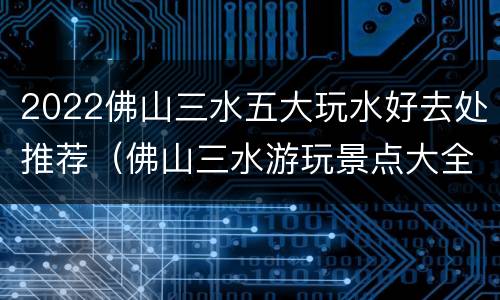 2022佛山三水五大玩水好去处推荐（佛山三水游玩景点大全攻略）
