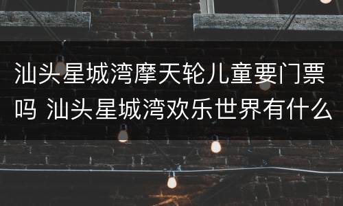 汕头星城湾摩天轮儿童要门票吗 汕头星城湾欢乐世界有什么好玩的