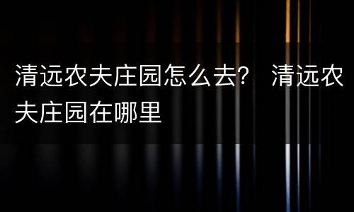 清远农夫庄园怎么去？ 清远农夫庄园在哪里