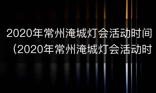 2020年常州淹城灯会活动时间（2020年常州淹城灯会活动时间及地点）