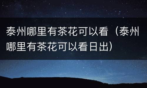 泰州哪里有茶花可以看（泰州哪里有茶花可以看日出）