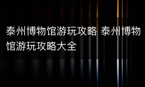 泰州博物馆游玩攻略 泰州博物馆游玩攻略大全