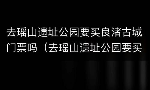 去瑶山遗址公园要买良渚古城门票吗（去瑶山遗址公园要买良渚古城门票吗多少钱）