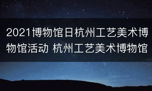 2021博物馆日杭州工艺美术博物馆活动 杭州工艺美术博物馆建筑设计